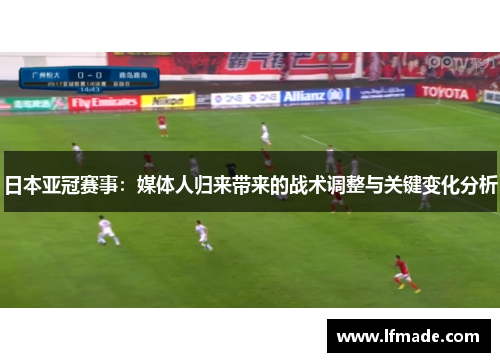 日本亚冠赛事：媒体人归来带来的战术调整与关键变化分析