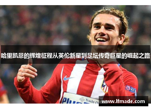 哈里凯恩的辉煌征程从英伦新星到足坛传奇巨星的崛起之路