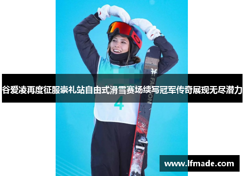 谷爱凌再度征服崇礼站自由式滑雪赛场续写冠军传奇展现无尽潜力