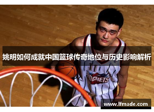 姚明如何成就中国篮球传奇地位与历史影响解析